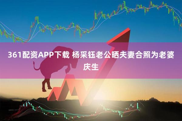361配资APP下载 杨采钰老公晒夫妻合照为老婆庆生