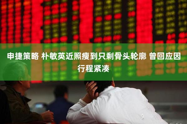 申捷策略 朴敏英近照瘦到只剩骨头轮廓 曾回应因行程紧凑