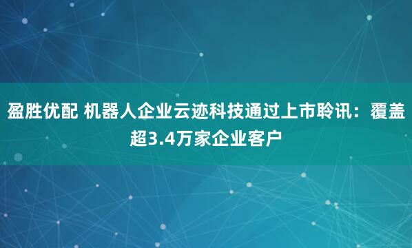 盈胜优配 机器人企业云迹科技通过上市聆讯：覆盖超3.4万家企业客户