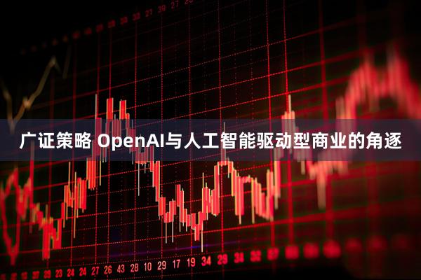 广证策略 OpenAI与人工智能驱动型商业的角逐