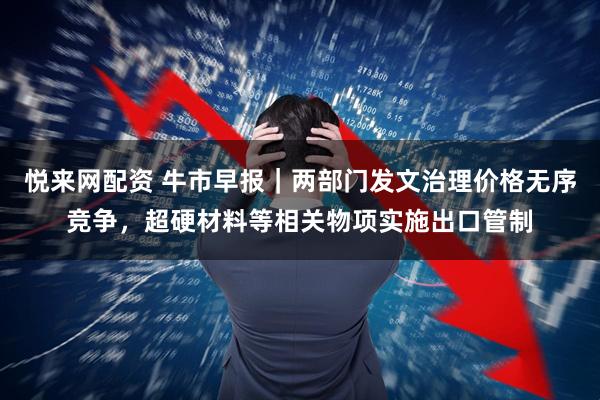 悦来网配资 牛市早报｜两部门发文治理价格无序竞争，超硬材料等相关物项实施出口管制