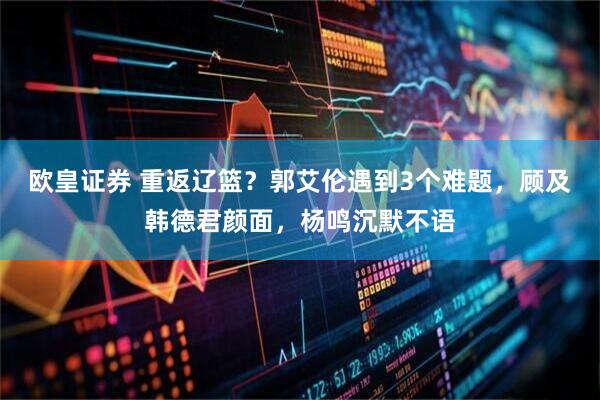 欧皇证券 重返辽篮？郭艾伦遇到3个难题，顾及韩德君颜面，杨鸣沉默不语