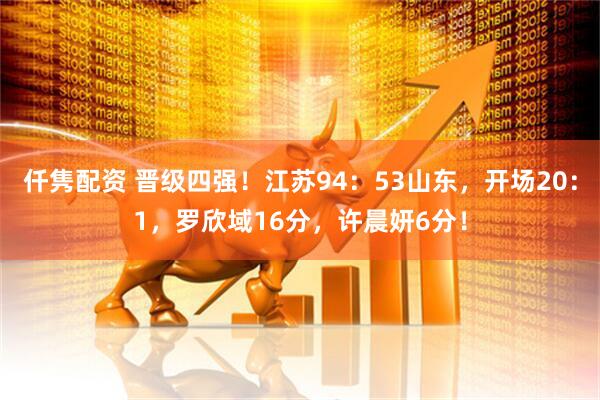 仟隽配资 晋级四强！江苏94：53山东，开场20：1，罗欣域16分，许晨妍6分！