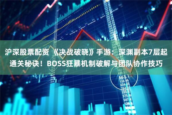 沪深股票配资 《决战破晓》手游：深渊副本7层起通关秘诀！BOSS狂暴机制破解与团队协作技巧