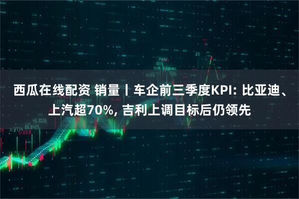 西瓜在线配资 销量丨车企前三季度KPI: 比亚迪、上汽超70%, 吉利上调目标后仍领先