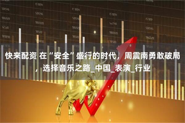 快来配资 在“安全”盛行的时代，周震南勇敢破局，选择音乐之路_中国_表演_行业