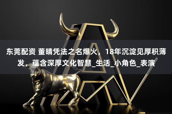 东莞配资 董晴凭法之名爆火,18年沉淀见厚积薄发,蕴含深厚文化智慧_生活_小角色_表演